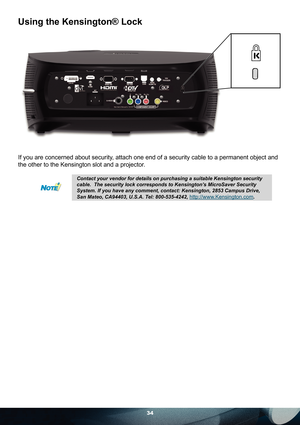 Page 3434
Using the Kensington® Lock
If you are concerned about security, attach one end of a security cable to a permanent object and 
the other to the Kensington slot and a projector. 
Contact your vendor for details on purchasing a suitable Kensington security 
cable.  The security lock corresponds to Kensington’s MicroSaver Security 
System. If you have any comment, contact: Kensington, 2853 Campus Drive, 
San Mateo, CA94403, U.S.A. Tel: 800-535-4242, 
http://www.Kensington.com. 