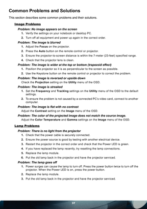 Page 3737
Common Problems and Solutions
This section describes some common problems and their solutions.
Image Problems
Problem: No image appears on the screen
1. Verify the settings on your notebook or desktop PC.
2. Turn off all equipment and power up again in the correct order.
Problem: The image is blurred 
1. Adjust the Focus on the projector.
2. Press the Auto button on the remote control or projector.
3. Ensure the projector-to-screen distance is within the 7-meter (23-feet) specified range.
4. Check...