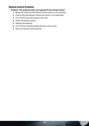 Page 3838
Remote Control Problems
Problem: The projector does not respond to the remote control 
1. Direct the remote control towards remote sensor on the projector. 
2. Ensure the path between remote and sensor is not obstructed.
3. Turn off any fluorescent lights in the room.
4. Check the battery polarity.
5. Replace the batteries.
6. Turn off other Infrared-enabled devices in the vicinity.
7. Have the remote control serviced. 