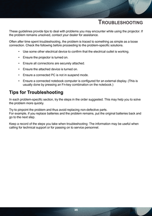 Page 3535
TROUBLESHOOTING
These guidelines provide tips to deal with problems you may encounter while using the projector. If 
the problem remains unsolved, contact your dealer for assistance.
Often after time spent troubleshooting, the problem is traced to something as simple as a loose 
connection. Check the following before proceeding to the problem-speciﬁ c solutions.
Use some other electrical device to conﬁ rm that the electrical outlet is working.
Ensure the projector is turned on.
Ensure all connections...