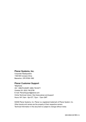 Page 46Planar Systems, Inc.
Corporate Headquarters
1195 NW Compton Drive
Beaverton, OR 97006-1992
Planar Customer Support
Telephone:
US: 1-866-PLANAR1 (866) 752-6271
Outside US: (503) 748-5799
E-mail: PlanarSupport@planar.com
Online Technical Library: http://www.planar.com/support 
Hours: M-F, 8am - 8pm ET, 12pm - 12am GMT
©2006 Planar Systems, Inc. Planar is a registered trademark of Planar System, Inc.
Other brands and names are the property of their respective owners.
Technical Information in this document...