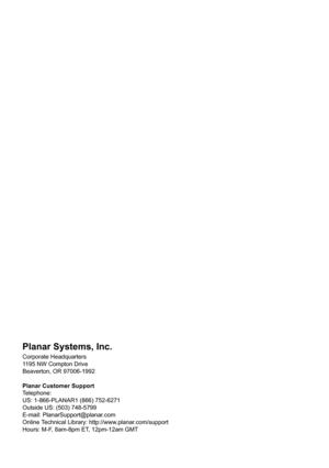 Page 2Planar Systems, Inc.
Corporate Headquarters
1195 NW Compton Drive
Beaverton, OR 97006-1992
Planar Customer Support
Telephone:
US: 1-866-PLANAR1 (866) 752-6271
Outside US: (503) 748-5799
E-mail: PlanarSupport@planar.com
Online Technical Library: http://www.planar.com/support
Hours: M-F, 8am-8pm ET, 12pm-12am GMT 