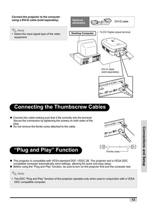 Page 21Connections and Setup
13
Connecting the Thumbscrew Cables
„Connect the cable making sure that it fits correctly into the terminal. 
Secure the connectors by tightening the screws on both sides of the 
plug.
„Do not remove the ferrite cores attached to the cable.
“Plug and Play” Function
„This projector is compatible with VESA-standard DDC 1/DDC 2B. The projector and a VESA DDC 
compatible computer automatically send settings, allowing for quick and easy setup.
„Before using the “Plug and Play” function,...