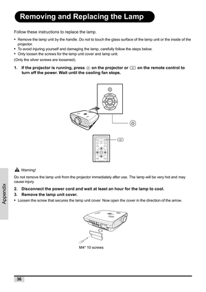 Page 4436
Appendix
Removing and Replacing the Lamp
Follow these instructions to replace the lamp.
•  
Remove the lamp unit by the handle. Do not to touch the glass surface of the lamp unit or the inside of the 
projector.
•  To avoid injuring yourself and damaging the lamp, carefully follow the steps below.
•  Only loosen the screws for the lamp unit cover and lamp unit. 
(Only the silver screws are loosened).
1. If the projector is running, press   on the projector or   on the remote control to 
turn off the...