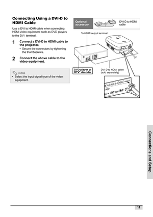 Page 19Connections and Setup
11
Connecting Using a DVI-D to 
HDMI Cable
Use a DVI to HDMI cable when connecting 
HDMI video equipment such as DVD players 
to the DVI terminal. 
1Connect a DVI-D to HDMI cable to 
the projector.
•  Secure the connectors by tightening 
the thumbscrews.
2Connect the above cable to the 
video equipment.
 Note
•  Select the input signal type of the video 
equipment.
Optional 
accessoryDVI-D to HDMI 
cable
 
S
-
V
ID
E
O
 
 
 
 
 
 
  
  
 
 PR/CR 
 
 
 
 
 
 
 PB/
CBY...