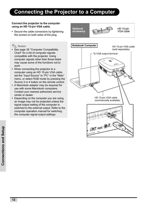 Page 2012
Connections and Setup
Connecting the Projector to a Computer
Connect the projector to the computer 
using an HD 15-pin VGA cable.
•  Secure the cable connectors by tightening 
the screws on both sides of the plug.
 Notes
•  See page 39 “Computer Compatibility 
Chart” for a list of computer signals 
compatible with the projector. Using 
computer signals other than those listed 
may cause some of the functions not to 
work.
•  When connecting the projector to a 
computer using an HD 15-pin VGA cable,...