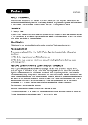 Page 3Preface
i
ABOUT THIS MANUAL
This manual is designed for use with the PD7130/PD7150 DLP Front Projector. Information in this 
document has been carefully checked for accuracy; however, no guarantee is given to the correctness 
of the contents. The information in this document is subject to change without notice.
COPYRIGHT
© Copyright 2006
This document contains proprietary information protected by copyright. All rights are reserved. No part 
of this manual may be reproduced by any mechanical, electronic...