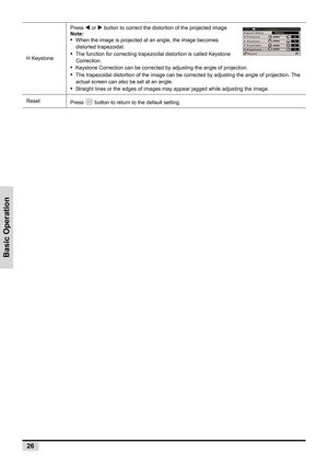 Page 34Basic Operation
26
H KeystonePress 
W or X button to correct the distortion of the projected image 
Note:
•  When the image is projected at an angle, the image becomes 
distorted trapezoidal.
•  The function for correcting trapezoidal distortion is called Keystone 
Correction.
•  Keystone Correction can be corrected by adjusting the angle of projection.
•  The trapezoidal distortion of the image can be corrected by adjusting the angle of projection. The 
actual screen can also be set at an angle.
•...