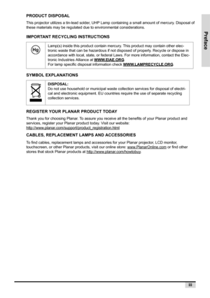 Page 5Preface
iii
PRODUCT DISPOSAL
This projector utilizes a tin-lead solder, UHP Lamp containing a small amount of mercury. Disposal of 
these materials may be regulated due to environmental considerations.
IMPORTANT RECYCLING INSTRUCTIONS
SYMBOL EXPLANATIONS
REGISTER YOUR PLANAR PRODUCT TODAY
Thank you for choosing Planar. To assure you receive all the benefits of your Planar product and 
services, register your Planar product today. Visit our website:
http://www.planar.com/support/product_registration.html...