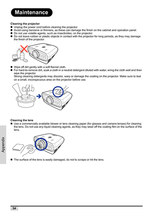 Page 4234
Appendix
Maintenance
Cleaning the projector
„Unplug the power cord before cleaning the projector.
„Avoid using benzene or thinners, as these can damage the finish on the cabinet and operation panel.
„Do not use volatile agents, such as insecticides, on the projector.
„Do not leave rubber or plastic objects in contact with the projector for long periods, as they may damage 
the finish of the projector.
„Wipe off dirt gently with a soft flannel cloth.
„For hard-to-remove dirt, soak a cloth in a neutral...