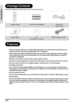 Page 102
Introduction
Package Contents
Open the package and ensure that you have the following items:
Features
•  Newly developed LVDS (Low voltage differential signal) chip eliminates Color Breaking phe-
nomena common with previous generation DLPTM projectors
•  Use of high-output lamp realizes both high color purity and high brightness. Natural images 
made possible by high color reproducibility can be created with high-brightness, powerful 
expression capabilities
•  Realizes vivid images using the latest...