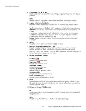 Page 26Controls and Functions
12 Planar PD8130/PD8150 Installation/Operation Manual
PRELI
MINAR
Y
4.Cursor Keys (, , , )  
Use these buttons to select items or settings, adjust settings or switch display 
patterns.
 
 
ENTER 
Press to select a highlighted menu item or confirm a changed setting.
5.Aspect Ratio Selection Button 
Press this button repeatedly to select one of the following aspect ratios:  
 
16 : 9: For viewing 16:9 DVDs or HDTV programs in their native aspect ratio.  
Letterbox: For viewing...