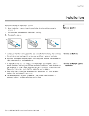 Page 27Installation
Planar PD8130/PD8150 Installation/Operation Manual 13 
PRELI
MINAR
Y
3.1 
Remote Control
To install batteries in the remote control:
1. Slide the battery compartment cover in the direction of the arrow to 
remove it.
2. Install two AA batteries with the correct polarity.
3. Replace the cover. 
Notes on Batteries• Make sure that the battery polarities are correct when installing the batteries.
• Do not mix an old battery with a new one or different types of batteries.
• If you will not use...