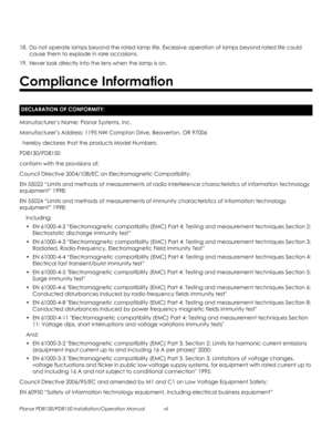 Page 7Planar PD8130/PD8150 Installation/Operation Manual vii 
PRELI
MINAR
Y
18. Do not operate lamps beyond the rated lamp life. Excessive operation of lamps beyond rated life could 
cause them to explode in rare occasions.
19. Never look directly into the lens when the lamp is on. 
Manufacturer’s Name: Planar Systems, Inc.
Manufacturer’s Address: 1195 NW Compton Drive, Beaverton, OR 97006
  hereby declares that the products Model Numbers:
PD8130/PD8150
conform with the provisions of:
Council Directive...