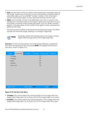 Page 65Operation
Planar PD8130/PD8150 Installation/Operation Manual 51 
PRELI
MINAR
Y
•Gain: Use the Gain controls to correct color imbalances in the bright areas of 
the image. A good way to do this is to use a test pattern consisting mostly of 
solid white areas, such as an 80 IRE “window” pattern. If the white areas 
contain traces of red, green or blue, decrease the Gain for that color.
•Offset: Use the Offset controls in the RGB Adjust sub-menu to correct color 
imbalances in the dark areas of the image. A...