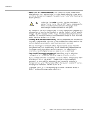 Page 66Operation
52 Planar PD8130/PD8150 Installation/Operation Manual
PRELI
MINAR
Y
• Phase (RGB or Component sources): This control adjusts the phase of the 
pixel sampling clock relative to the incoming signal. Adjust the phase when 
an RGB or Component image still shows shimmer or “noise” after 
Tracking has 
been optimized. 
For best results, use a good test pattern such as a smooth gray consisting of a 
clear pattern of black and white pixels, or a similar “half on, half off” graphic 
image. Adjust the...