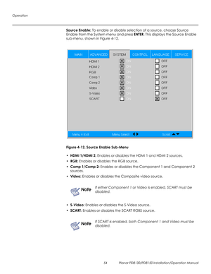 Page 68Operation
54 Planar PD8130/PD8150 Installation/Operation Manual
PRELI
MINAR
Y
Source Enable: To enable or disable selection of a source, choose Source 
Enable from the System menu and press ENTER. This displays the Source Enable 
sub-menu, shown in Figure 4-12.
Figure 4-12. Source Enable Sub-Menu
•HDMI 1/HDMI 2: Enables or disables the HDMI 1 and HDMI 2 sources.
•RGB: Enables or disables the RGB source.
•Comp 1/Comp 2: Enables or disables the Component 1 and Component 2 
sources.
•Video: Enables or...