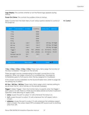 Page 71Operation
Planar PD8130/PD8150 Installation/Operation Manual 57 
PRELI
MINAR
Y
Logo Display: This controls whether or not the Planar logo appears during 
startup.
Power On Chime: This controls the audible chime at startup.
ControlSelect Control from the Main Menu to set various options related to control of 
the projector. 
1 Key / 2 Key / 3 Key / 4 Key / 5 Key: These menu items assign the function of 
the keys numbered 1 through 5 on the remote.
There are eight sources corresponding to the eight...