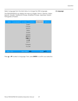 Page 73Operation
Planar PD8130/PD8150 Installation/Operation Manual 59 
PRELI
MINAR
Y
LanguageSelect Language from the Main Menu to change the OSD Language. 
The PD8130/PD8150 can display the menus in English, French, German, Italian, 
Spanish, Swedish, Traditional Chinese, Simplified Chinese, Japanese, Korean, 
Portuguese or Russian. 
Press  or  to select a language. Then, press ENTER to confirm your selection. 