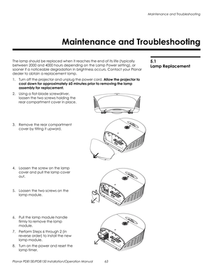 Page 77Maintenance and Troubleshooting
Planar PD8130/PD8150 Installation/Operation Manual 63 
PRELI
MINAR
Y
5.1 
Lamp Replacement
The lamp should be replaced when it reaches the end of its life (typically 
between 2000 and 4000 hours depending on the 
Lamp Power setting), or 
sooner if a noticeable degradation in brightness occurs. Contact your Planar 
dealer to obtain a replacement lamp.
1. Turn off the projector and unplug the power cord. Allow the projector to 
cool down for approximately 60 minutes prior to...