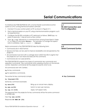 Page 81Serial Communications
Planar PD8130/PD8150 Installation/Operation Manual 67 
PRELI
MINAR
Y
6.1 
RS-232 Connection and 
Port Configuration
To interface the PD8130/PD8150 with a home theater automation/control 
system or a PC running terminal emulation software:
1. Connect it to your control system or PC as shown in Figure 3-11. 
2. Start a terminal session on your PC using a terminal-emulation program, such 
as HyperTerminal. 
3. Configure the RS-232 controller or PC serial port as follows: 38400 bps, no...