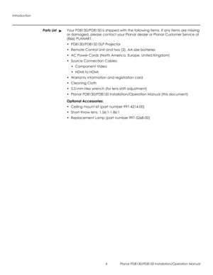 Page 18Introduction
4 Planar PD8130/PD8150 Installation/Operation Manual
PRELI
MINAR
Y
Parts ListYour PD8130/PD8150 is shipped with the following items. If any items are missing 
or damaged, please contact your Planar dealer or Planar Customer Service at 
(866) PLANAR1. 
• PD8130/PD8150 DLP Projector
• Remote Control Unit and two (2), AA-size batteries 
• AC Power Cords (North America, Europe, United Kingdom)
• Source Connection Cables:
• Component Video
•HDMI to HDMI
• Warranty information and registration...