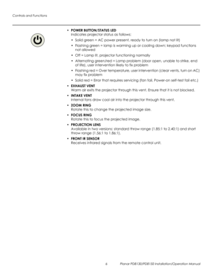Page 20Controls and Functions
6 Planar PD8130/PD8150 Installation/Operation Manual
PRELI
MINAR
Y
•POWER BUTTON/STATUS LED 
Indicates projector status as follows:
• Solid green = AC power present, ready to turn on (lamp not lit)
• Flashing green = lamp is warming up or cooling down; keypad functions 
not allowed
• Off = Lamp lit, projector functioning normally
• Alternating green/red = Lamp problem (door open, unable to strike, end 
of life), user intervention likely to fix problem
• Flashing red = Over...