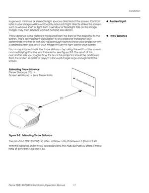 Page 31Installation
Planar PD8130/PD8150 Installation/Operation Manual 17 
PRELI
MINAR
Y
Ambient LightIn general, minimize or eliminate light sources directed at the screen. Contrast 
ratio in your images will be noticeably reduced if light directly strikes the screen, 
such as when a shaft of light from a window or floodlight falls on the image. 
Images may then appear washed out and less vibrant.
Throw DistanceThrow distance is the distance measured from the front of the projector to the 
screen. This is an...