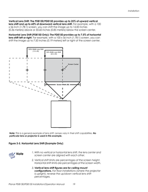 Page 33Installation
Planar PD8130/PD8150 Installation/Operation Manual 19 
PRELI
MINAR
Y
Vertical Lens Shift: The PD8130/PD8150 provides up to 25% of upward vertical 
lens shift and up to 60% of downward vertical lens shift. For example, with a 100 
x 56 inch (1.78:1) screen, you can shift the image up to 14.00 inches 
(0.36
 meters) above or 33.60 inches (0.85 meters) below the screen center.
Horizontal Lens Shift (PD8150 Only): The PD8150 provides up to 7.5% of horizontal 
lens shift left or right. For...