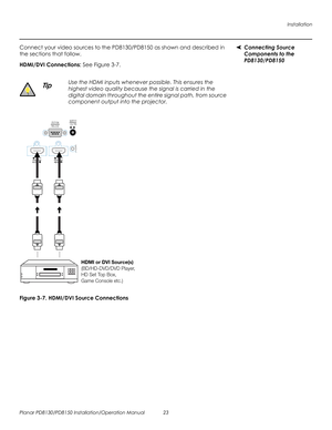 Page 37Installation
Planar PD8130/PD8150 Installation/Operation Manual 23 
PRELI
MINAR
Y
Connecting Source 
Components to the 
PD8130/PD8150
Connect your video sources to the PD8130/PD8150 as shown and described in 
the sections that follow. 
HDMI/DVI Connections: See Figure 3-7. 
Figure 3-7. HDMI/DVI Source Connections
Use the HDMI inputs whenever possible. This ensures the 
highest video quality because the signal is carried in the 
digital domain throughout the entire signal path, from source 
component...