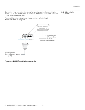 Page 41Installation
Planar PD8130/PD8150 Installation/Operation Manual 27 
PRELI
MINAR
Y
RS-232 Controller 
Connection 
Connect a PC or home theater control/automation system (if present) to the 
RS-232 port on the PD8130/PD8150; see 
Figure 3-11. Use a standard, 9-pin serial 
cable, wired straight-through.
For more information about using this connection, refer to Serial 
Communications on page 67.
Figure 3-11. RS-232 Control System Connection
12345
7896
to Automation/
Control System
or PC
2 Transmit Data
3...