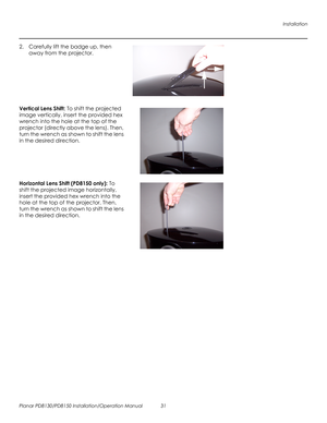 Page 45Installation
Planar PD8130/PD8150 Installation/Operation Manual 31 
PRELI
MINAR
Y
2. Carefully lift the badge up, then 
away from the projector. 
 
 
 
 
 
 
 
Vertical Lens Shift: To shift the projected 
image vertically, insert the provided hex 
wrench into the hole at the top of the 
projector (directly above the lens). Then, 
turn the wrench as shown to shift the lens 
in the desired direction. 
 
 
 
 
 
Horizontal Lens Shift (PD8150 only): To 
shift the projected image horizontally, 
insert the...