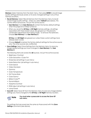 Page 55Operation
Planar PD8130/PD8150 Installation/Operation Manual 41 
PRELI
MINAR
Y
Memory: Select Memory from the Main menu, then press ENTER to recall image 
quality settings previously saved, or to save changed settings in any of four 
memory locations.
•Recall Memory: Select Recall Memory from the Memory menu to recall 
saved image quality settings.  Unless you select Default (see below), this 
control affects all sources, not just the active source.
•User Memory 1 and User Memory 2 contain the factory...