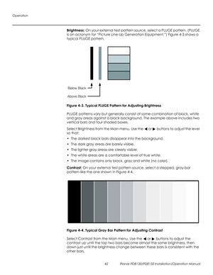 Page 56Operation
42 Planar PD8130/PD8150 Installation/Operation Manual
PRELI
MINAR
Y
Brightness: On your external test pattern source, select a PLUGE pattern. (PLUGE 
is an acronym for “Picture Line-Up Generation Equipment.”) 
Figure 4-3 shows a 
typical PLUGE pattern.
Figure 4-3. Typical PLUGE Pattern for Adjusting Brightness
PLUGE patterns vary but generally consist of some combination of black, white 
and gray areas against a black background. The example above includes two 
vertical bars and four shaded...