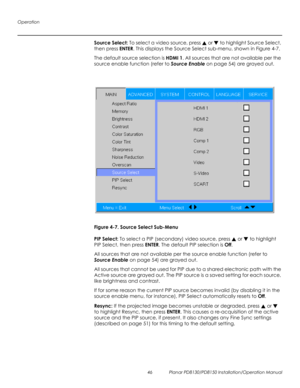 Page 60Operation
46 Planar PD8130/PD8150 Installation/Operation Manual
PRELI
MINAR
Y
Source Select: To select a video source, press  or  to highlight Source Select, 
then press ENTER. This displays the Source Select sub-menu, shown in Figure 4-7. 
The default source selection is HDMI 1. All sources that are not available per the 
source enable function (refer to 
Source Enable on page 54) are grayed out.
Figure 4-7. Source Select Sub-Menu
PIP Select: To select a PIP (secondary) video source, press  or  to...