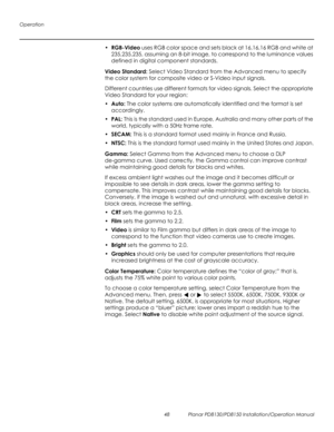 Page 62Operation
48 Planar PD8130/PD8150 Installation/Operation Manual
PRELI
MINAR
Y
•RGB-Video uses RGB color space and sets black at 16,16,16 RGB and white at 
235,235,235, assuming an 8-bit image, to correspond to the luminance values 
defined in digital component standards.
Video Standard: Select Video Standard from the Advanced menu to specify 
the color system for composite video or S-Video input signals. 
Different countries use different formats for video signals. Select the appropriate 
Video Standard...