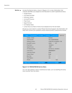 Page 74Operation
60 Planar PD8130/PD8150 Installation/Operation Manual
PRELI
MINAR
Y
ServiceAccess the Service Menu, shown in Figure 4-15, to view information that 
uniquely identifies your projector and indicates its current operational status:
•Model Name
•Unit Serial Number
•Software Version
•Active/PIP Source
•Pixel Clock
•Signal Format
•H/V Refresh Rate
•Lamp Hours (number of lamp hours elapsed since the last reset)
Should you ever need to contact Planar Technical Support, this information will 
help them...