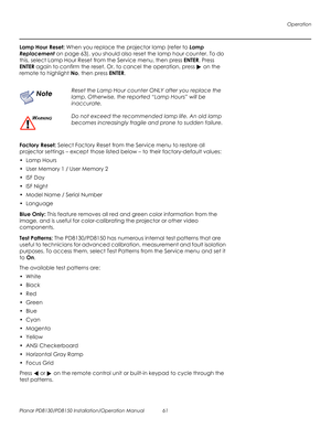 Page 75Operation
Planar PD8130/PD8150 Installation/Operation Manual 61 
PRELI
MINAR
Y
Lamp Hour Reset: When you replace the projector lamp (refer to Lamp 
Replacement on page 63), you should also reset the lamp hour counter. To do 
this, select Lamp Hour Reset from the Service menu, then press ENTER. Press 
ENTER again to confirm the reset. Or, to cancel the operation, press  on the 
remote to highlight No, then press ENTER.
Factory Reset: Select Factory Reset from the Service menu to restore all 
projector...