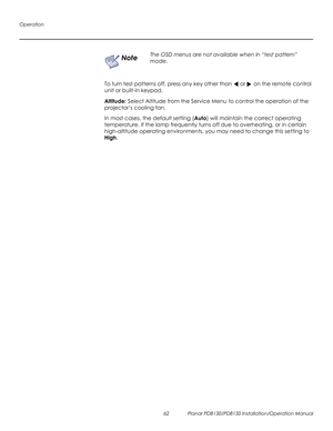 Page 76Operation
62 Planar PD8130/PD8150 Installation/Operation Manual
PRELI
MINAR
Y
To turn test patterns off, press any key other than  or  on the remote control 
unit or built-in keypad.
Altitude: Select Altitude from the Service Menu to control the operation of the 
projector’s cooling fan. 
In most cases, the default setting (Auto) will maintain the correct operating 
temperature. If the lamp frequently turns off due to overheating, or in certain 
high-altitude operating environments, you may need to...