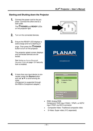 Page 19DLP® Projector – User’s Manual 
– 11  – 
Starting and Shutting down the Projector 
1.  Connect the power cord to the pro-
jector. Connect the other end to a 
wall outlet. 
The 
 POWER  and READY  LEDs 
on the projector light. 
2.  Turn on the connected devices.  
3.  Ensure the READY LED displays a 
solid orange and not a flashing or-
ange. Then press the 
  POWER  
button to turn on the projector.  
 
The projector splash screen displays 
and connected devices are de-
tected. 
 
See Setting an Access...