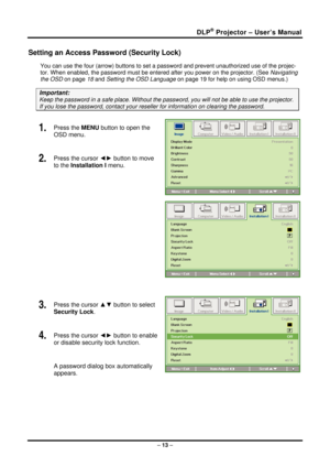 Page 21DLP® Projector – User’s Manual 
Setting an Access Password (Security Lock) 
You can use the four (arrow) buttons to set a password and prevent unauthorized use of the projec-
tor. When enabled, the password must be enter ed after you power on the projector. (See Navigating 
the OSD  on page  18 and Setting the OSD Language  on page 19 for help on using OSD menus.) 
Important: 
Keep the password in a safe place.  Without the password, you will not be able to use the projector. 
If you lose the password,...