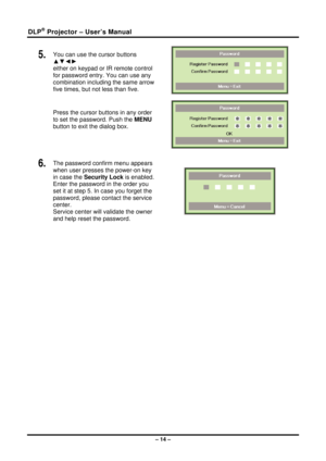 Page 22DLP® Projector – User’s Manual 
5.  You can use the cursor buttons 
▲▼◄► 
either on keypad or IR remote control 
for password entry. You can use any 
combination including the same arrow 
five times, but not less than five. 
Press the cursor buttons in any order 
to set the password. Push the MENU 
button  to exit the  dialog box. 
 
 
6.  The password confirm menu appears 
when user presses the power-on key 
in case the  Security Lock is enabled. 
Enter the password in the order you 
set it at step 5....