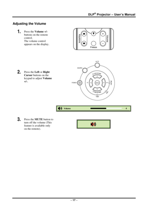 Page 25DLP® Projector – User’s Manual 
Adjusting the Volume 
1.  Press the Volume +/-   
buttons on the remote 
control.  
The volume control  
appears on the display. 
2.  Press the  Left or Right 
Cursor  buttons on the 
keypad to adjust  Volume 
+/-.  
 
 
 
 
 
3.  Press the  MUTE button to 
turn off the volume (This 
feature is available only 
on the remote). 
 
 
–  17  –  