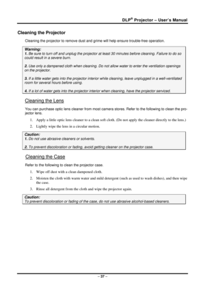 Page 45DLP® Projector – User’s Manual 
– 37  – 
Cleaning the Projector 
Cleaning the projector to remove dust and gr ime will help ensure trouble-free operation.  
Warning: 
1. Be sure to turn off and unplug the projector at  least 30 minutes before cleaning. Failure to do so 
could result in a severe burn. 
2. Use only a dampened cloth when cleaning. Do not  allow water to enter the ventilation openings 
on the projector.  
3. If a little water gets into the projector interi or while cleaning, leave unplugged...