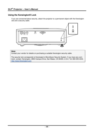 Page 46DLP® Projector – User’s Manual 
Using the Kensington® Lock 
If you are concerned about security, attach the projector to a permanent object with the Kensington 
slot and a security cable.  
 
Note: 
Contact your vendor for details on purchas ing a suitable Kensington security cable.   
The security lock corresponds to Kensington’s Mi croSaver Security System. If you have any com-
ment, contact: Kensington, 2853 Ca mpus Drive, San Mateo, CA 94403, U.S.A. Tel: 800-535-4242, 
http://www.Kensington.com. 
 
–...