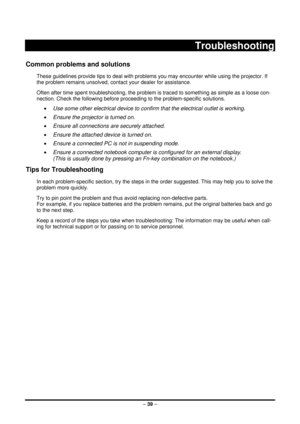 Page 47 – 39  –
 
Troubleshooting 
Common problems and solutions 
These guidelines provide tips to deal with problems you may encounter while using the projector. If 
the problem remains unsolved, cont act your dealer for assistance. 
Often after time spent troubleshooti ng, the problem is traced to something as simple as a loose con-
nection. Check the following before proceedi ng to the problem-specific solutions. 
• Use some other electrical device to confirm that the electrical outlet is working. 
•  Ensure...