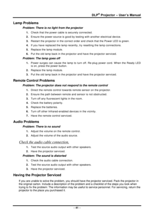 Page 49DLP® Projector – User’s Manual 
– 41  – 
Lamp Problems 
Problem: There is no light from the projector  
1.  Check that the power cable is securely connected. 
2.  Ensure the power source is good by te sting with another electrical device. 
3.  Restart the projector in the correct order and check that the Power LED is green. 
4.  If you have replaced the lamp recently , try resetting the lamp connections.  
5.  Replace the lamp module. 
6.  Put the old lamp back in the projec tor and have the projector...