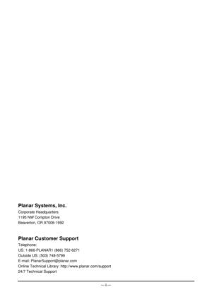 Page 2 — i  —
 
 
c. 
Beaverton, OR 97006-1992 
stomer Support 
2-6271 
:  http://www.planar.com/support 
24/7 Technical Support 
Planar Systems, In
Corporate Headquarters 
1195 NW Compton Drive 
 
Planar Cu
Telephone: 
US: 1-866-PLANAR1 (866) 75
Outside US: (503) 748-5799 
E-mail: PlanarSupport@planar.com 
Online Technical Library 