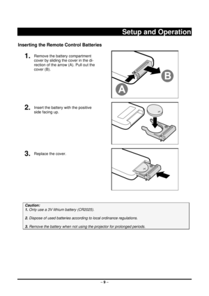 Page 17 – 9  –
 
Setup and Operation 
Inserting the Remote Control Batteries 
1.  Remove the battery compartment 
cover by sliding the cover in the di-
rection of the arrow (A). Pull out the 
cover (B). 
 
2.  Insert the battery with the positive 
side facing up. 
 
3.  Replace the cover. 
 
 
Caution:  
1. Only use a 3V lithium battery (CR2025). 
 
2. Dispose of used batteries accordi ng to local ordinance regulations.  
 
3. Remove the battery when not usi ng the projector for prolonged periods. 
 
 
 
  