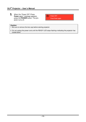 Page 20DLP® Projector – User’s Manual 
– 12 – 
5.  When the “Power Off? /Press 
Power again” message appears, 
press the POWER button. The pro-
jector turns off. 
 
Caution: 
1. Be sure to remove the lens  cap before starting projector.  
2. Do not unplug the power cord until the READY  LED stops flashing–indicating the projector has 
cooled down. 
  